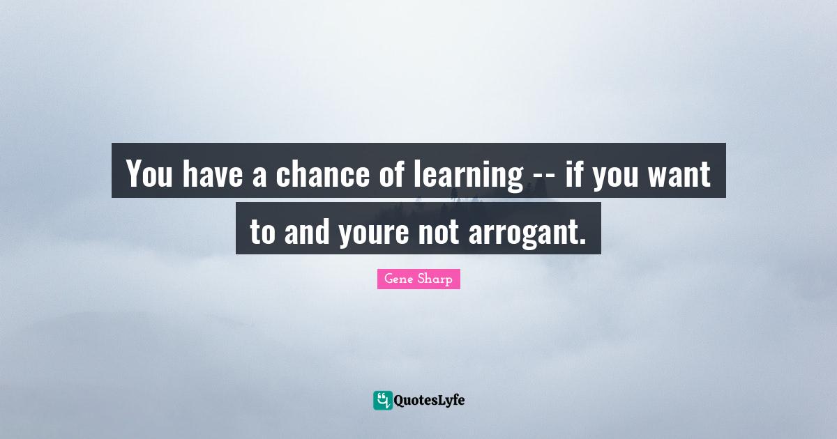 Arrogant Quotes: "You have a chance of learning -- if you want to and youre not arrogant."