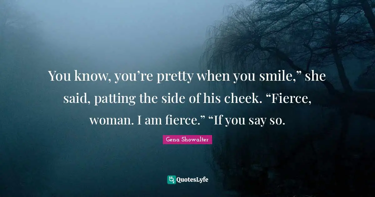 You know, you’re pretty when you smile,” she said, patting the side of his cheek. “Fierce, woman. I am fierce.” “If you say so.