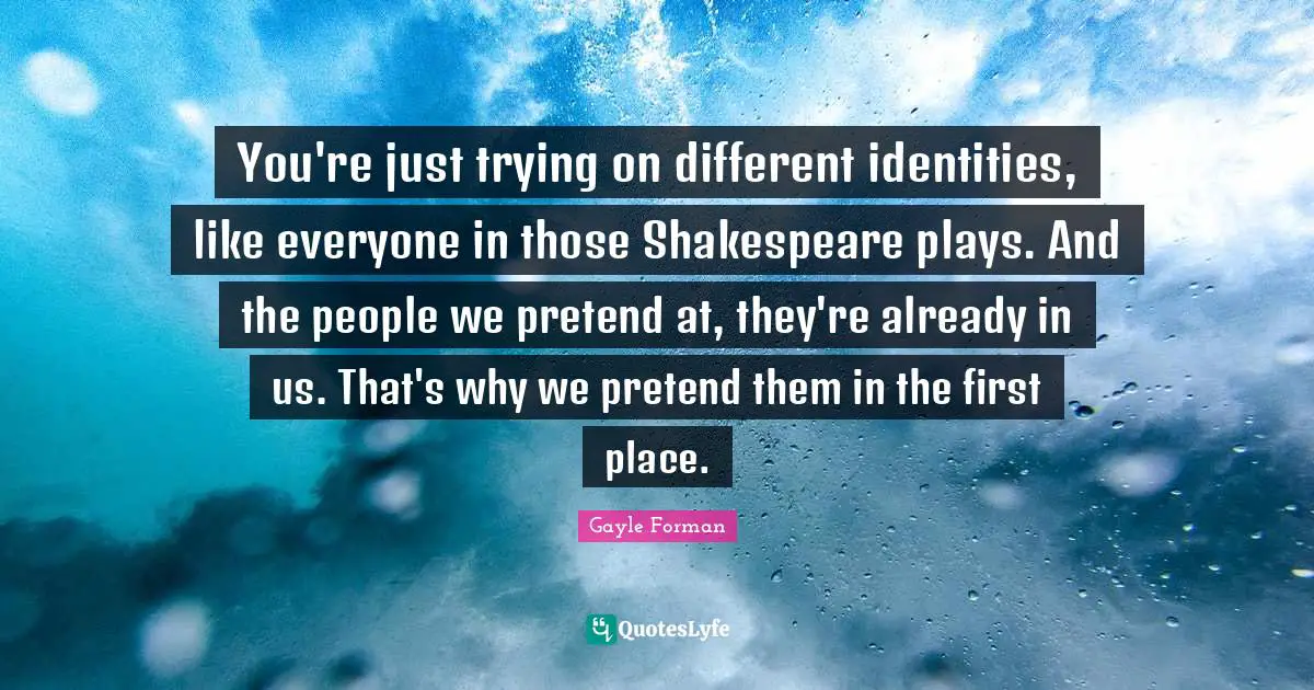 You're just trying on different identities, like everyone in those Shakespeare plays. And the people we pretend at, they're already in us. That's why we pretend them in the first place.