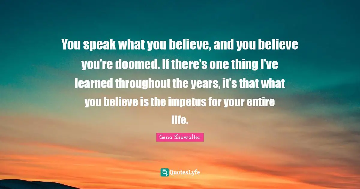You speak what you believe, and you believe you’re doomed. If there’s one thing I’ve learned throughout the years, it’s that what you believe is the impetus for your entire life.