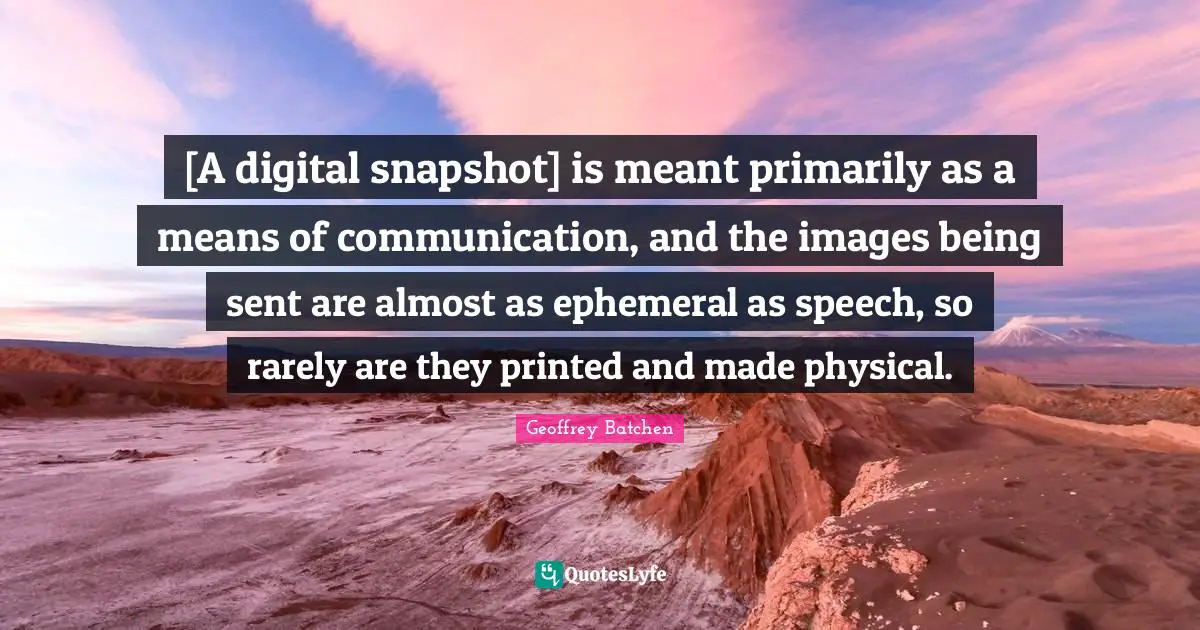[A digital snapshot] is meant primarily as a means of communication, and the images being sent are almost as ephemeral as speech, so rarely are they printed and made physical.