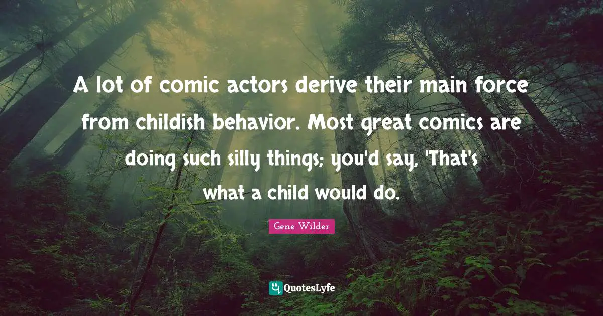 A lot of comic actors derive their main force from childish behavior. Most great comics are doing such silly things; you'd say, 'That's what a child would do.
