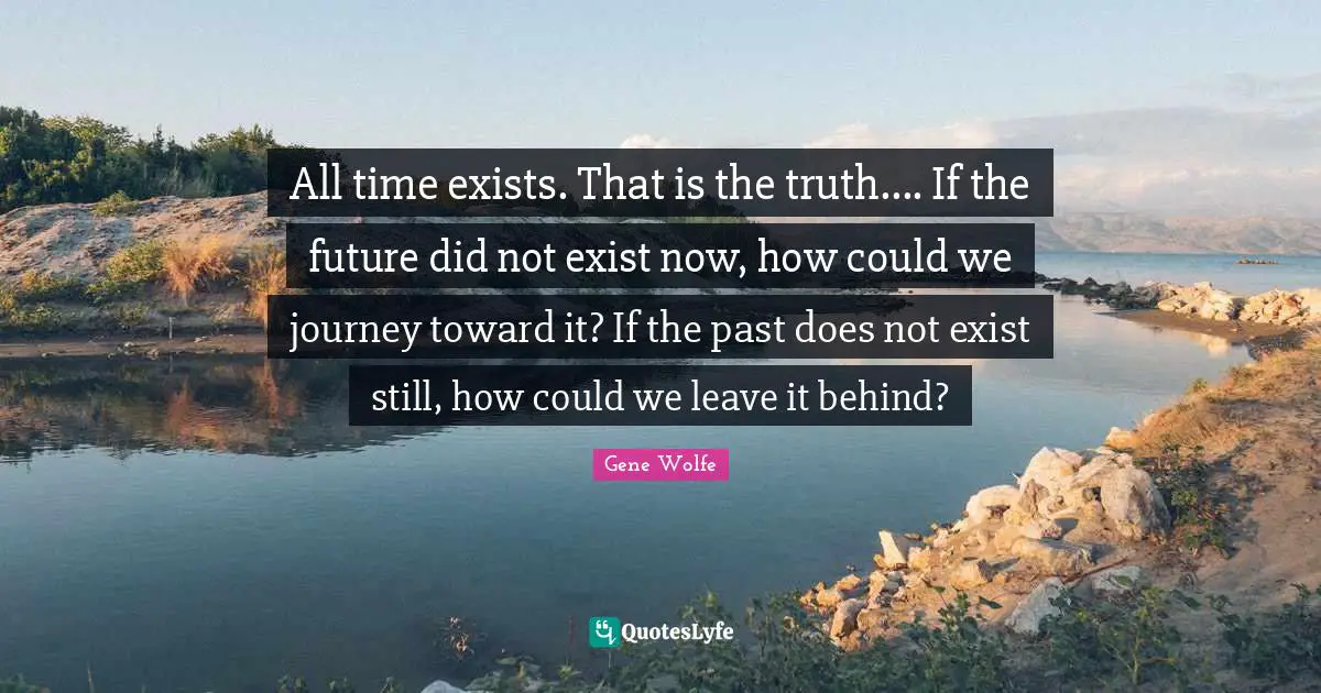 All time exists. That is the truth.... If the future did not exist now, how could we journey toward it? If the past does not exist still, how could we leave it behind?