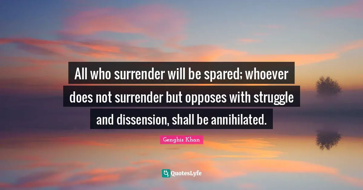 Genghis Khan Quotes: All who surrender will be spared; whoever does not surrender but opposes with struggle and dissension, shall be annihilated.