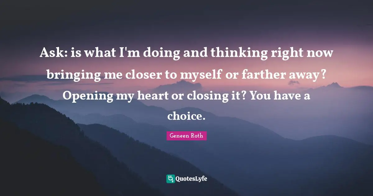 Geneen Roth Quotes: "Ask: is what I'm doing and thinking right now bringing me closer to myself or farther away? Opening my heart or closing it? You have a choice."