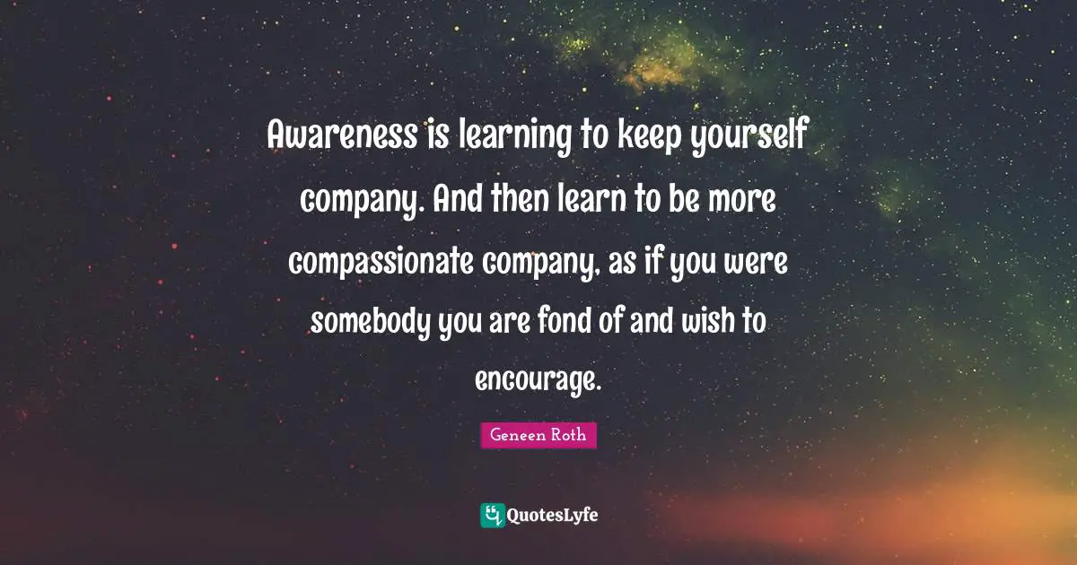 Geneen Roth Quotes: "Awareness is learning to keep yourself company. And then learn to be more compassionate company, as if you were somebody you are fond of and wish to encourage."