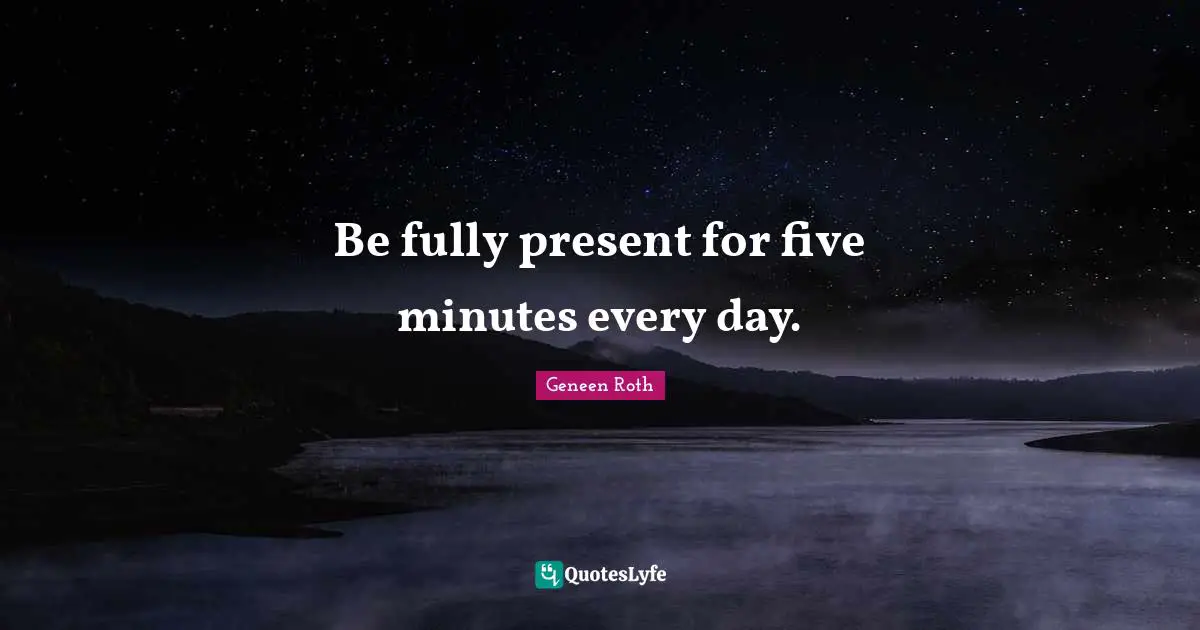 Be fully present for five minutes every day.