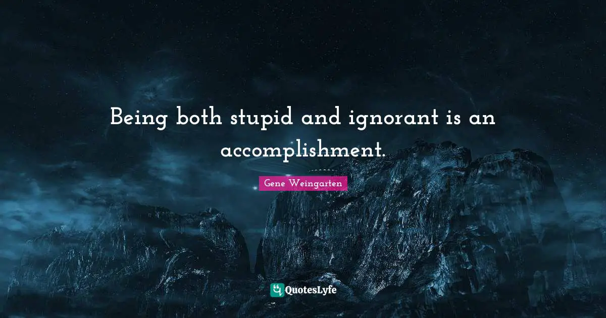 Being both stupid and ignorant is an accomplishment.