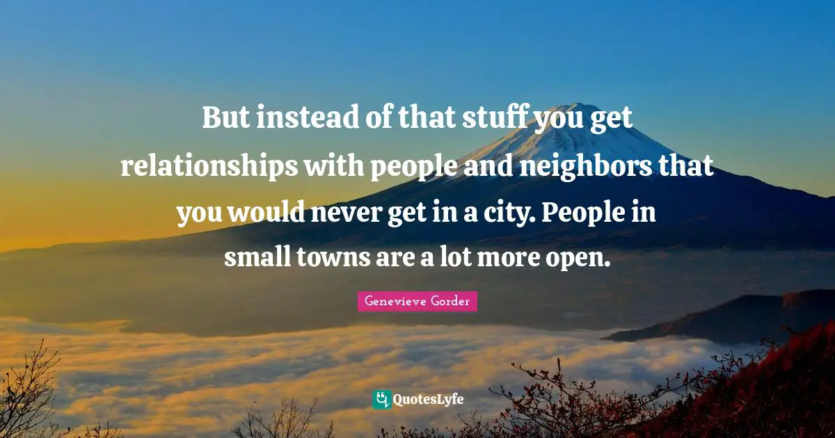 But instead of that stuff you get relationships with people and neighbors that you would never get in a city. People in small towns are a lot more open.