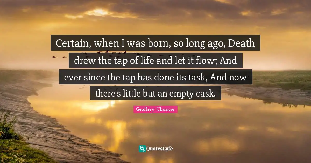 Certain, when I was born, so long ago, Death drew the tap of life and let it flow; And ever since the tap has done its task, And now there's little but an empty cask.