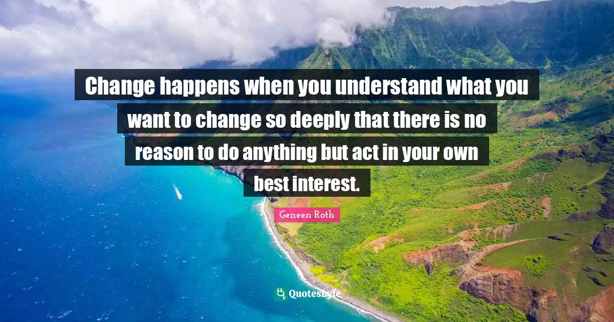 Geneen Roth Quotes: "Change happens when you understand what you want to change so deeply that there is no reason to do anything but act in your own best interest."