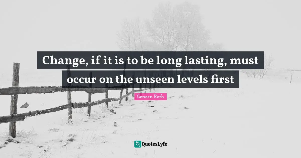 Geneen Roth Quotes: "Change, if it is to be long lasting, must occur on the unseen levels first"