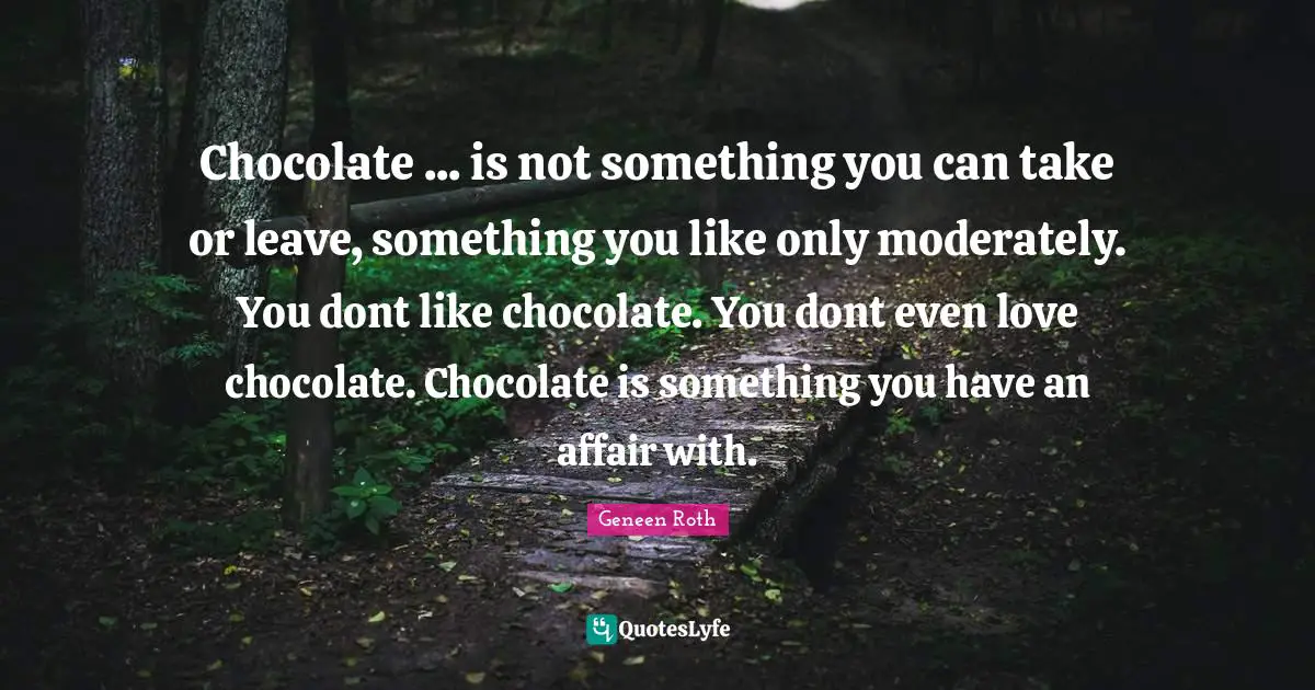Geneen Roth Quotes: "Chocolate ... is not something you can take or leave, something you like only moderately. You dont like chocolate. You dont even love chocolate. Chocolate is something you have an affair with."