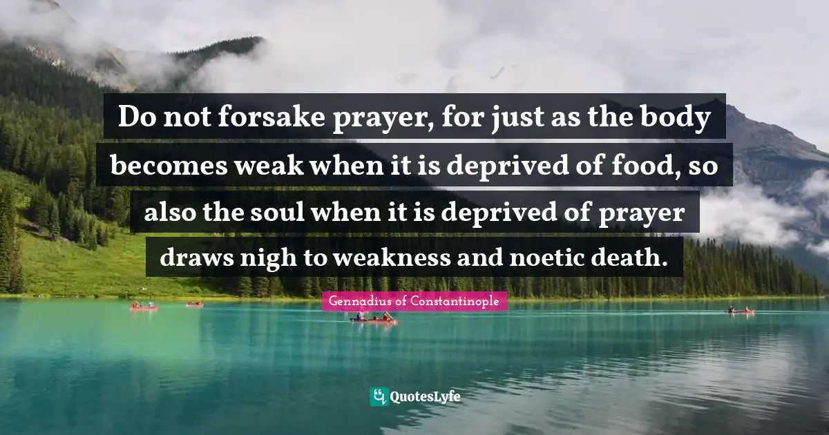 Gennadius Of Constantinople Quotes: "Do not forsake prayer, for just as the body becomes weak when it is deprived of food, so also the soul when it is deprived of prayer draws nigh to weakness and noetic death."