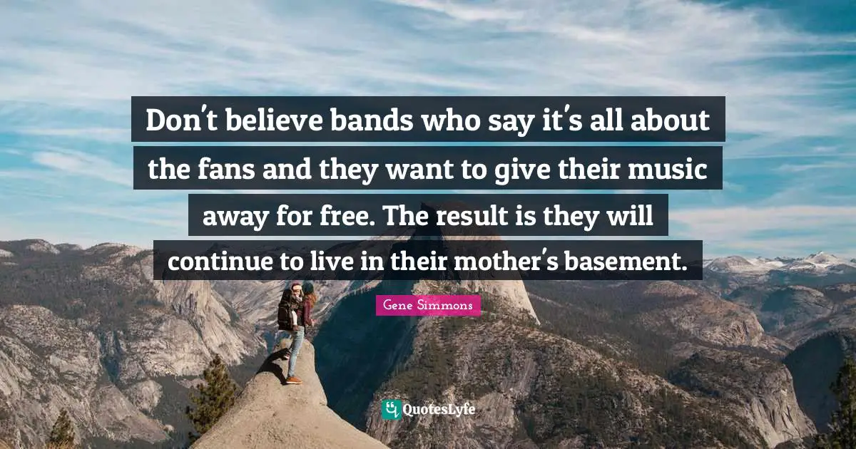 Don't believe bands who say it's all about the fans and they want to give their music away for free. The result is they will continue to live in their mother's basement.