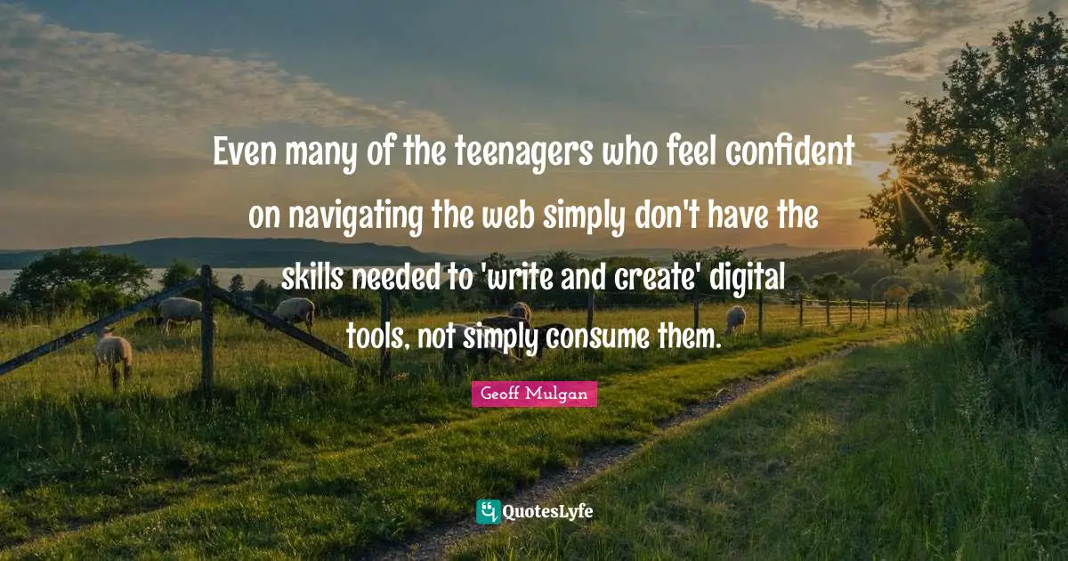 Geoff Mulgan Quotes: "Even many of the teenagers who feel confident on navigating the web simply don't have the skills needed to 'write and create' digital tools, not simply consume them."