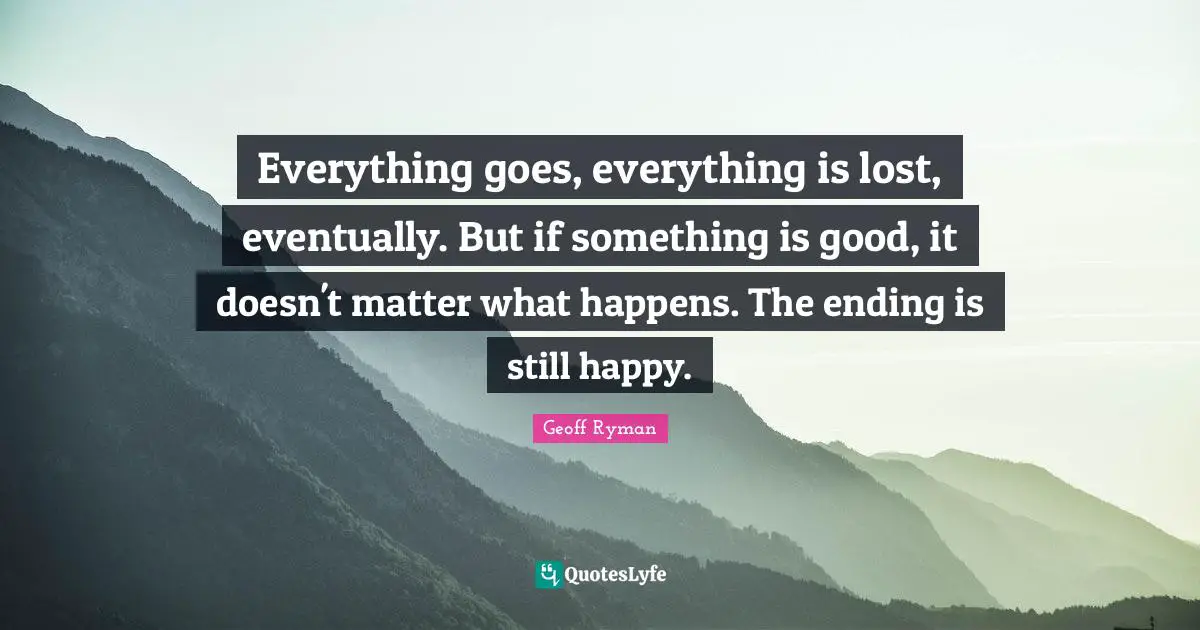 Everything goes, everything is lost, eventually. But if something is good, it doesn't matter what happens. The ending is still happy.