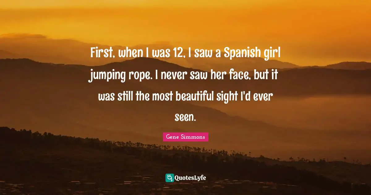First, when I was 12, I saw a Spanish girl jumping rope. I never saw her face, but it was still the most beautiful sight I'd ever seen.