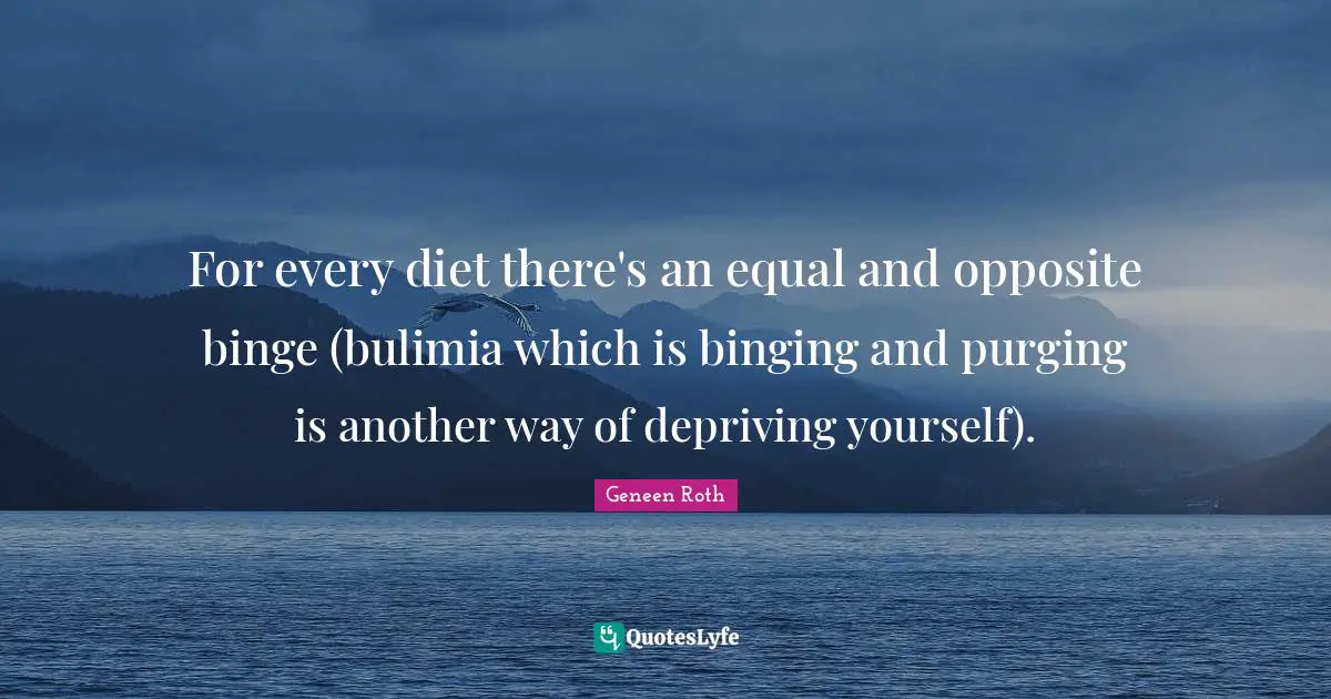Geneen Roth Quotes: "For every diet there's an equal and opposite binge (bulimia which is binging and purging is another way of depriving yourself)."