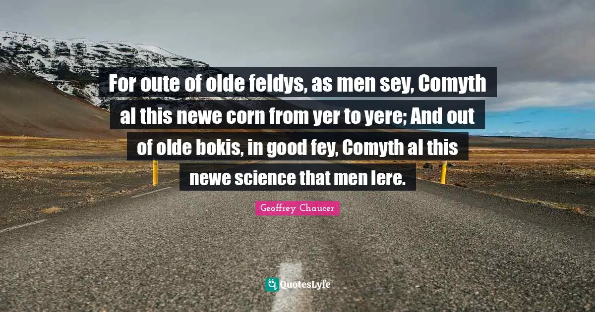 For oute of olde feldys, as men sey, Comyth al this newe corn from yer to yere; And out of olde bokis, in good fey, Comyth al this newe science that men lere.