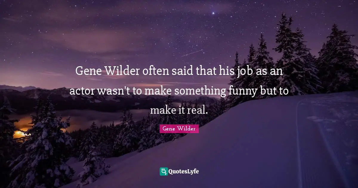 Gene Wilder often said that his job as an actor wasn't to make something funny but to make it real.