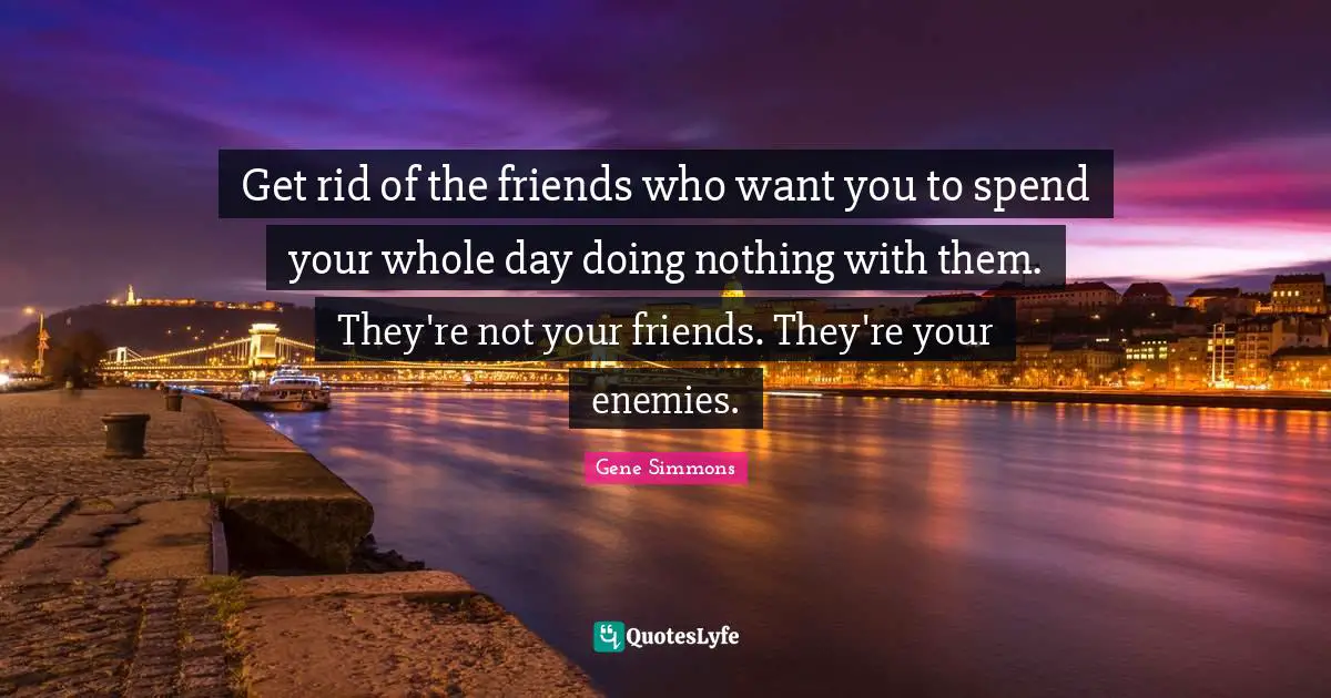 Get rid of the friends who want you to spend your whole day doing nothing with them. They're not your friends. They're your enemies.
