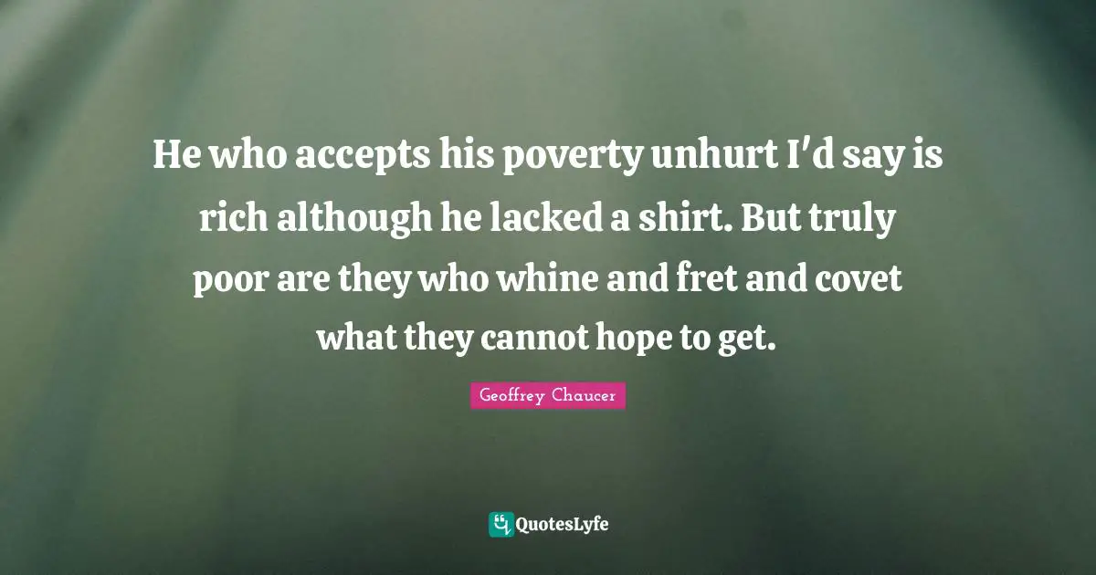 He who accepts his poverty unhurt I'd say is rich although he lacked a shirt. But truly poor are they who whine and fret and covet what they cannot hope to get.