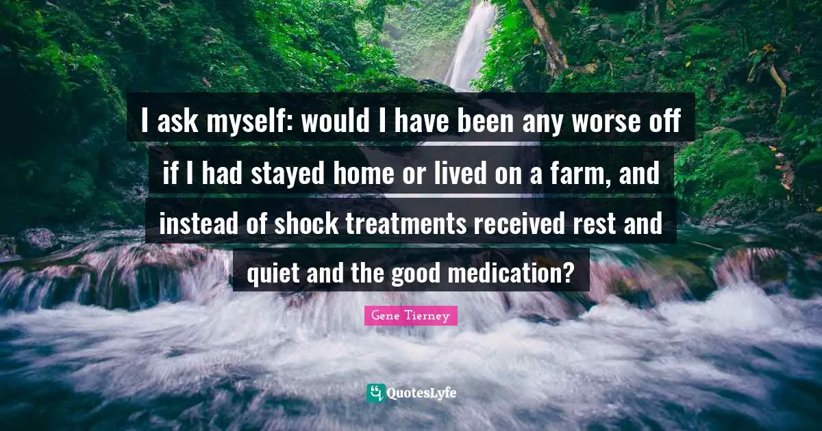 I ask myself: would I have been any worse off if I had stayed home or lived on a farm, and instead of shock treatments received rest and quiet and the good medication?