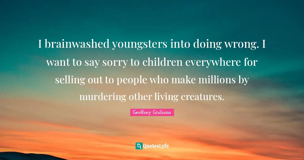 I brainwashed youngsters into doing wrong. I want to say sorry to children everywhere for selling out to people who make millions by murdering other living creatures.
