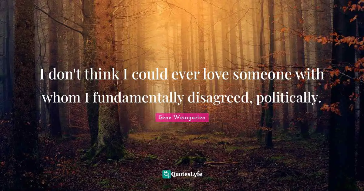 I don't think I could ever love someone with whom I fundamentally disagreed, politically.