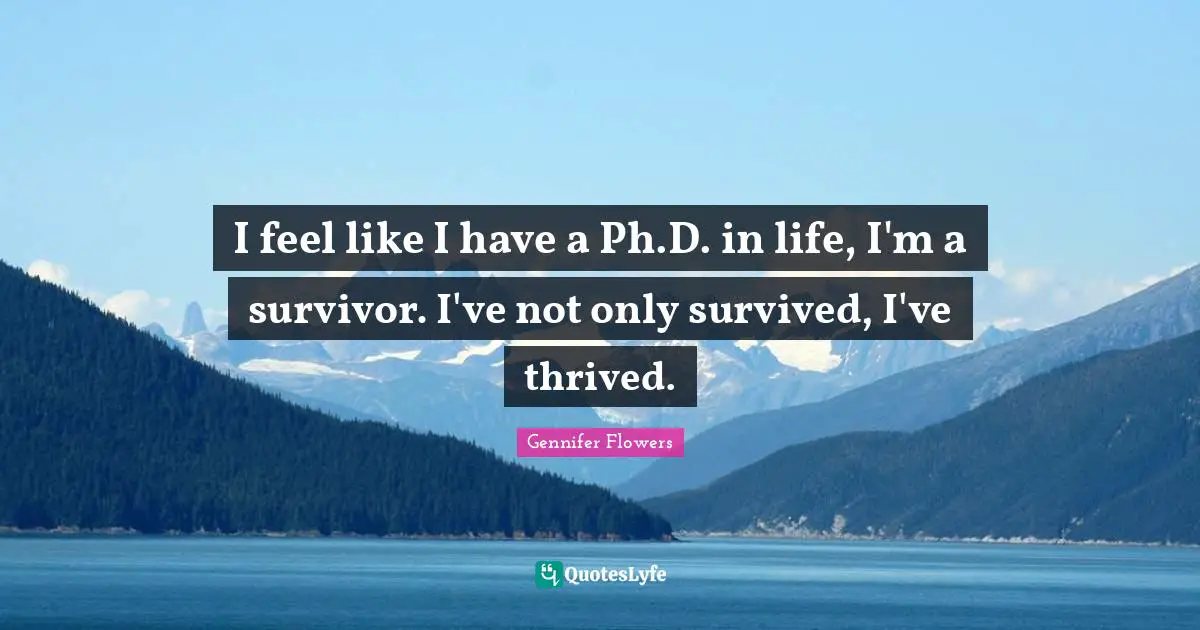 I feel like I have a Ph.D. in life, I'm a survivor. I've not only survived, I've thrived.