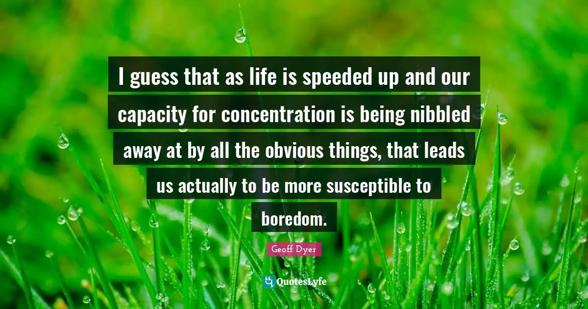 I guess that as life is speeded up and our capacity for concentration is being nibbled away at by all the obvious things, that leads us actually to be more susceptible to boredom.