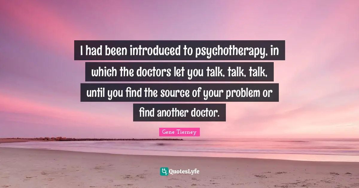 I had been introduced to psychotherapy, in which the doctors let you talk, talk, talk, until you find the source of your problem or find another doctor.