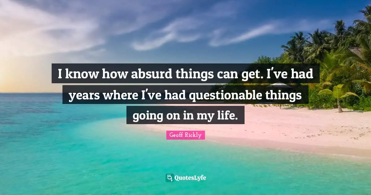 I know how absurd things can get. I've had years where I've had questionable things going on in my life.