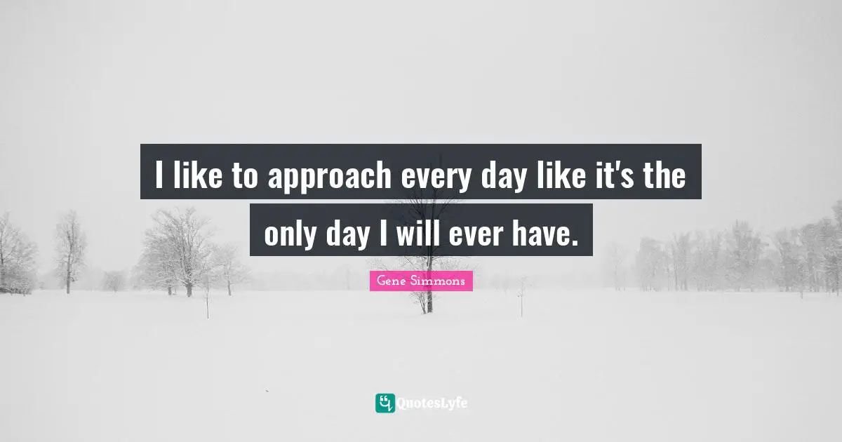 I like to approach every day like it's the only day I will ever have.