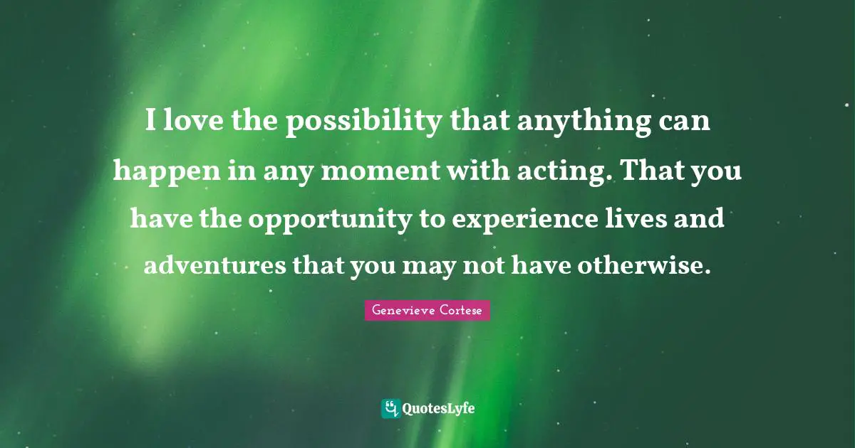I love the possibility that anything can happen in any moment with acting. That you have the opportunity to experience lives and adventures that you may not have otherwise.