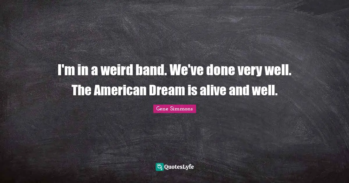 I'm in a weird band. We've done very well. The American Dream is alive and well.