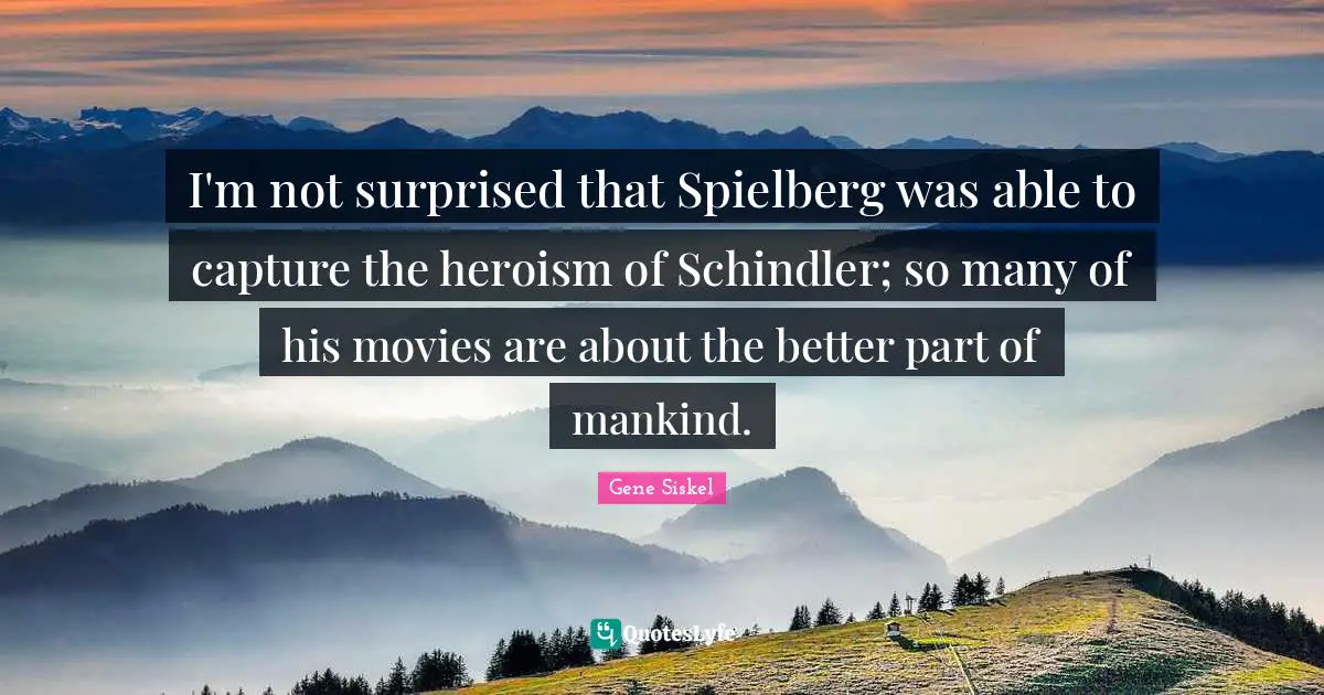 Gene Siskel Quotes: "I'm not surprised that Spielberg was able to capture the heroism of Schindler; so many of his movies are about the better part of mankind."