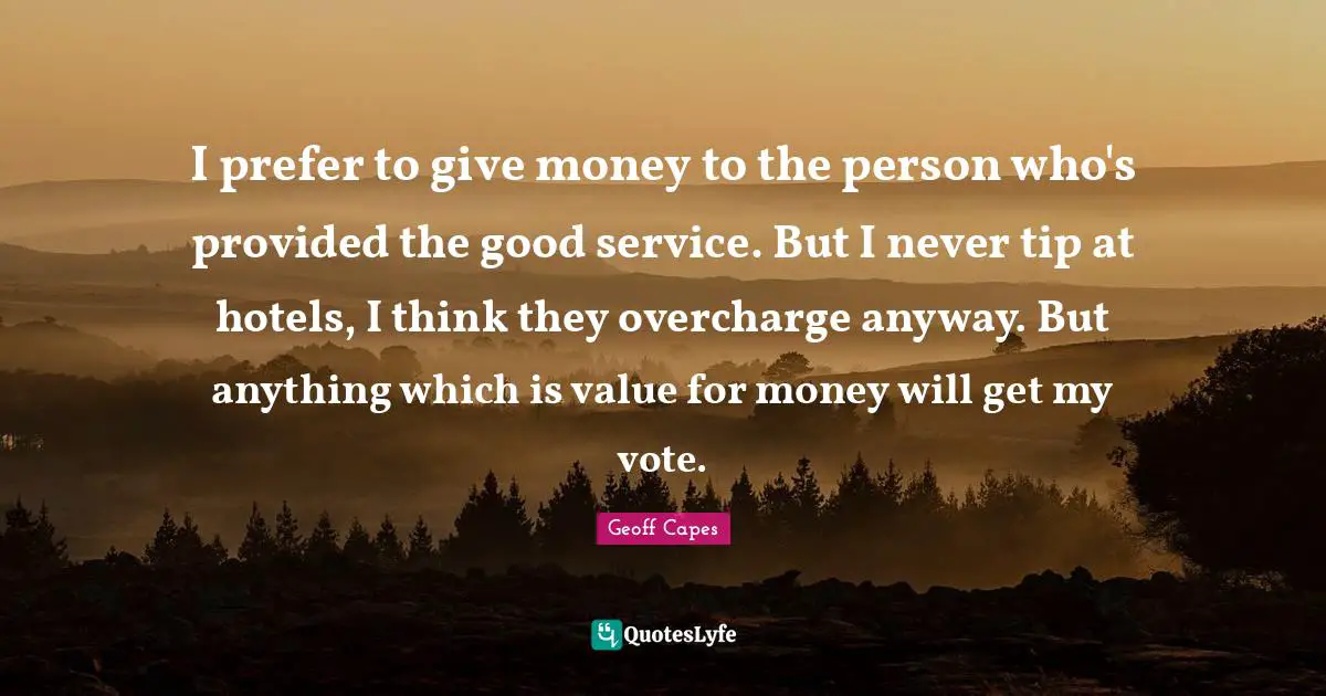 I prefer to give money to the person who's provided the good service. But I never tip at hotels, I think they overcharge anyway. But anything which is value for money will get my vote.