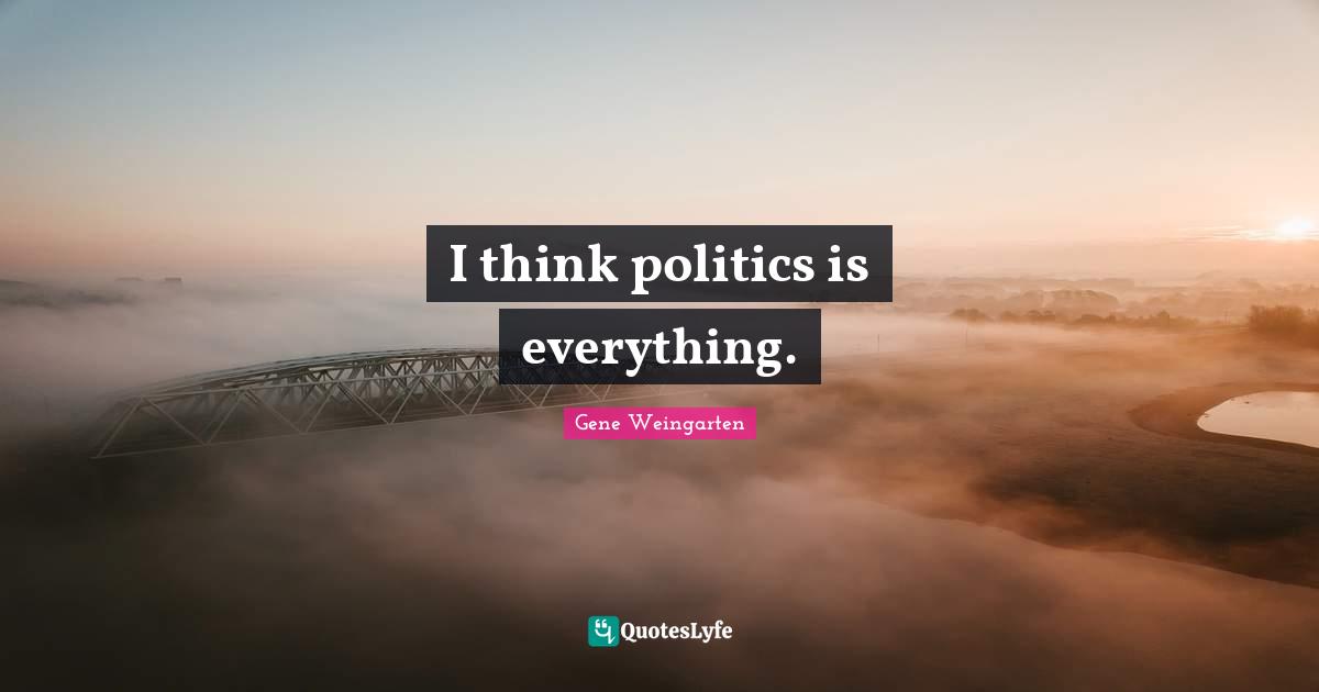 I think politics is everything.