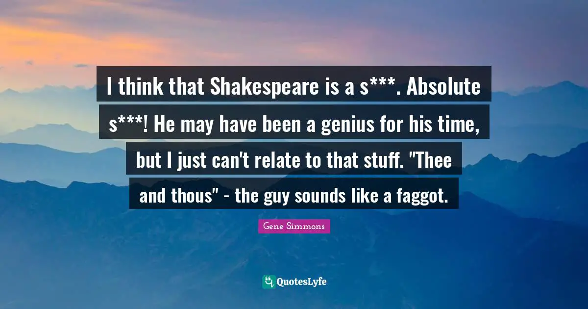 I think that Shakespeare is a s***. Absolute s***! He may have been a genius for his time, but I just can't relate to that stuff. "Thee and thous" - the guy sounds like a faggot.