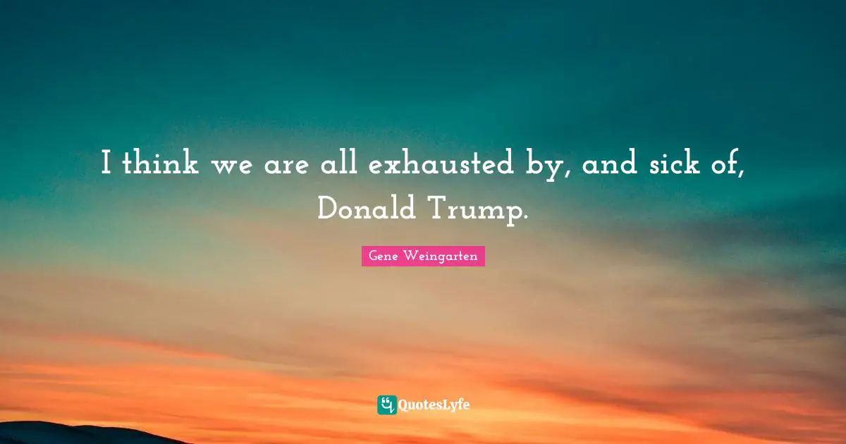 I think we are all exhausted by, and sick of, Donald Trump.