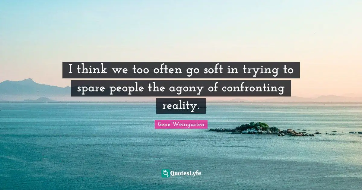 I think we too often go soft in trying to spare people the agony of confronting reality.