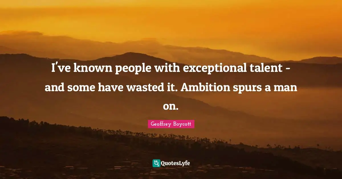 I've known people with exceptional talent - and some have wasted it. Ambition spurs a man on.