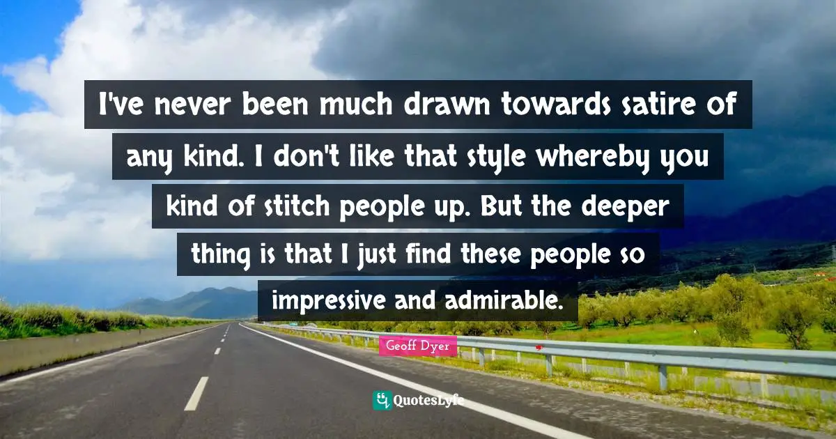 I've never been much drawn towards satire of any kind. I don't like that style whereby you kind of stitch people up. But the deeper thing is that I just find these people so impressive and admirable.