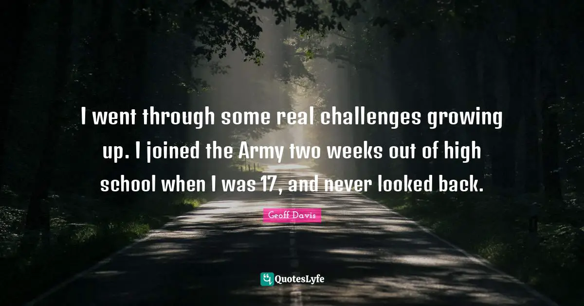 I went through some real challenges growing up. I joined the Army two weeks out of high school when I was 17, and never looked back.
