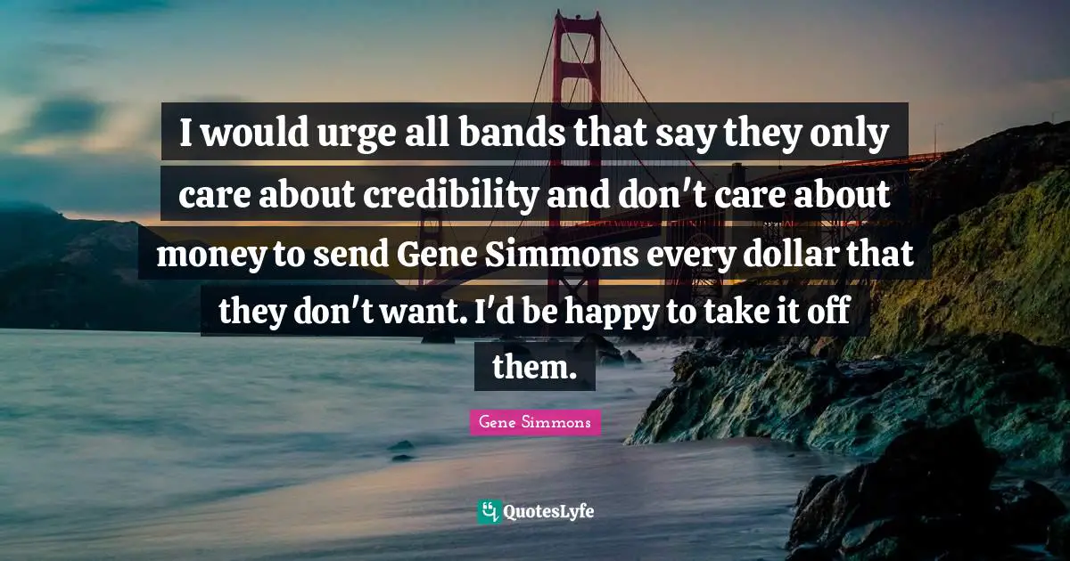 I would urge all bands that say they only care about credibility and don't care about money to send Gene Simmons every dollar that they don't want. I'd be happy to take it off them.