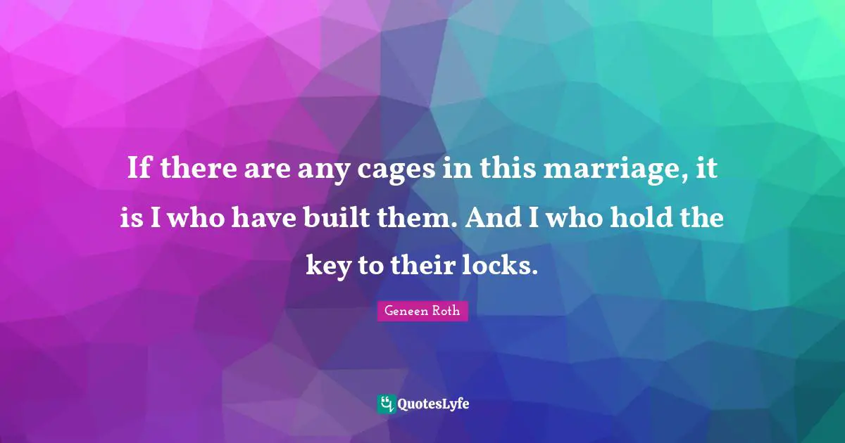 Geneen Roth Quotes: "If there are any cages in this marriage, it is I who have built them. And I who hold the key to their locks."