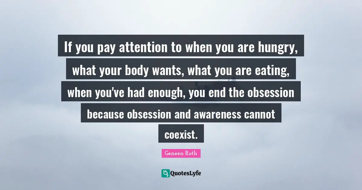 Geneen Roth Quotes: "If you pay attention to when you are hungry, what your body wants, what you are eating, when you've had enough, you end the obsession because obsession and awareness cannot coexist."