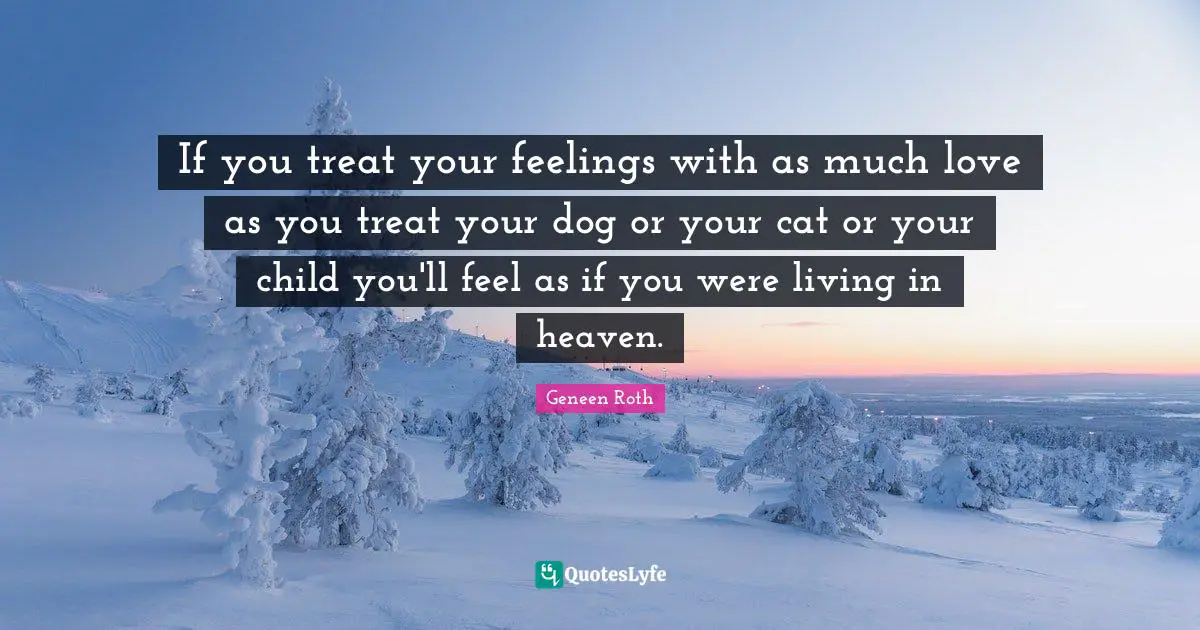 If you treat your feelings with as much love as you treat your dog or your cat or your child you'll feel as if you were living in heaven.